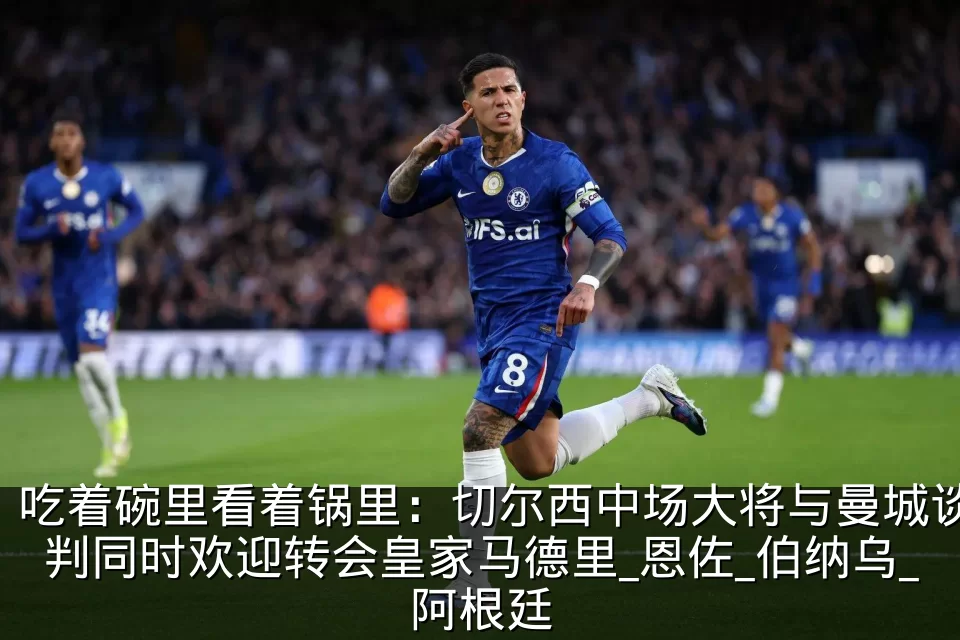 吃着碗里看着锅里:切尔西中场大将与曼城谈判同时欢迎转会皇家马德里_恩佐_伯纳乌_阿根廷