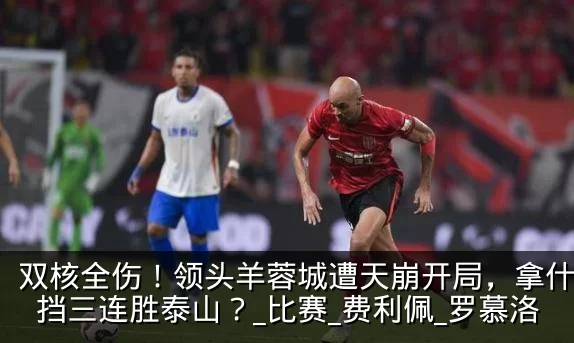 双核全伤!领头羊蓉城遭天崩开局,拿什么阻挡三连胜泰山?_比赛_费利佩_罗慕洛