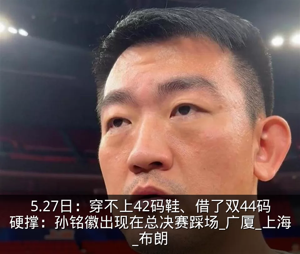 5.27日:穿不上42码鞋、借了双44码硬撑:孙铭徽出现在总决赛踩场_广厦_上海_布朗